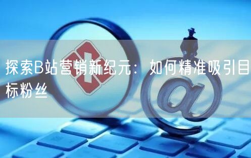探索B站营销新纪元：如何精准吸引目标粉丝