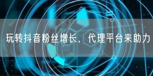 玩转抖音粉丝增长，代理平台来助力