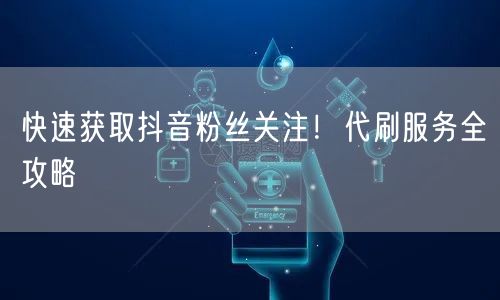 快速获取抖音粉丝关注！代刷服务全攻略